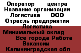 Оператор Call-центра › Название организации ­ Логистика365, ООО › Отрасль предприятия ­ Логистика › Минимальный оклад ­ 25 000 - Все города Работа » Вакансии   . Калининградская обл.,Приморск г.